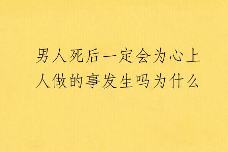 男人死后一定会为心上人做的事发生吗为什么
