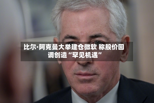 比尔·阿克曼大举建仓微软 称股价回调创造“罕见机遇”
