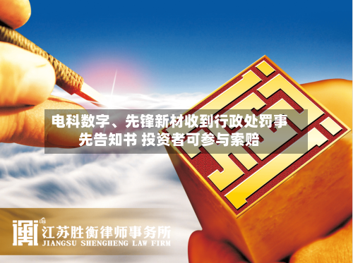 电科数字、先锋新材收到行政处罚事先告知书 投资者可参与索赔