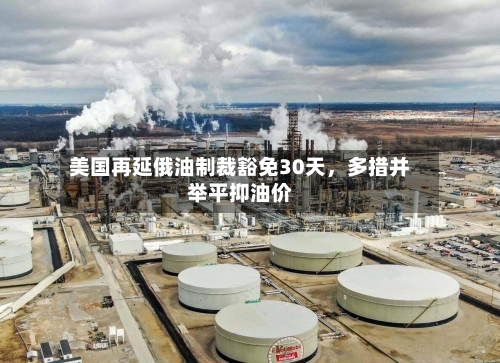 美国再延俄油制裁豁免30天,多措并举平抑油价