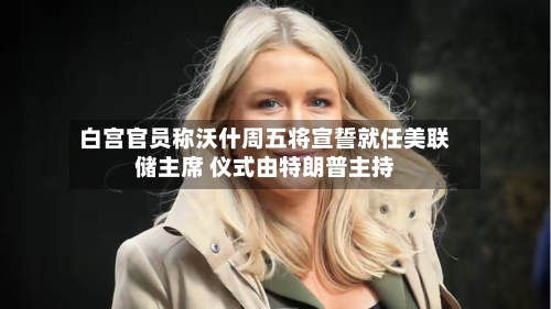 白宫官员称沃什周五将宣誓就任美联储主席 仪式由特朗普主持