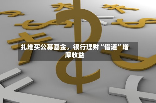 扎堆买公募基金,银行理财“借道”增厚收益