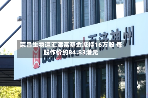 荣昌生物遭汇添富基金减持16万股 每股作价约84.83港元
