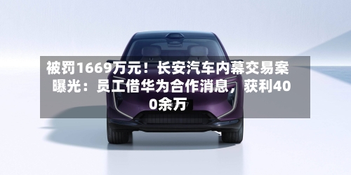被罚1669万元!长安汽车内幕交易案曝光:员工借华为合作消息,获利400余万