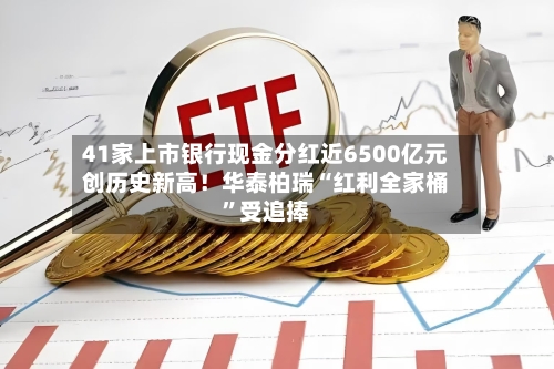 41家上市银行现金分红近6500亿元创历史新高!华泰柏瑞“红利全家桶”受追捧