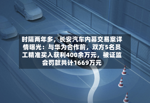 时隔两年多，长安汽车内幕交易案详情曝光：与华为合作前，双方5名员工精准买入获利400余万元，被证监会罚款共计1669万元
