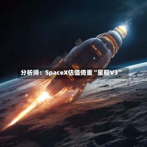 分析师：SpaceX估值倚重“星舰V3”