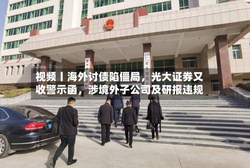 视频丨海外讨债陷僵局,光大证券又收警示函,涉境外子公司及研报违规