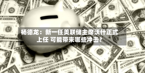 杨德龙：新一任美联储主席沃什正式上任 可能带来哪些冲击？