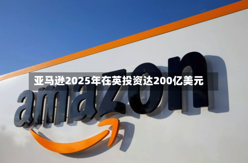 亚马逊2025年在英投资达200亿美元