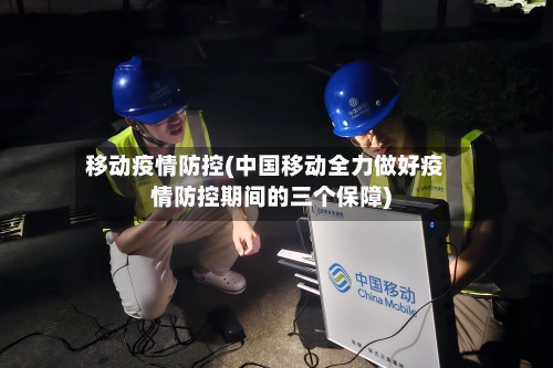 移动疫情防控(中国移动全力做好疫情防控期间的三个保障)