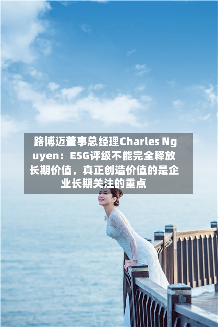路博迈董事总经理Charles Nguyen：ESG评级不能完全释放长期价值，真正创造价值的是企业长期关注的重点