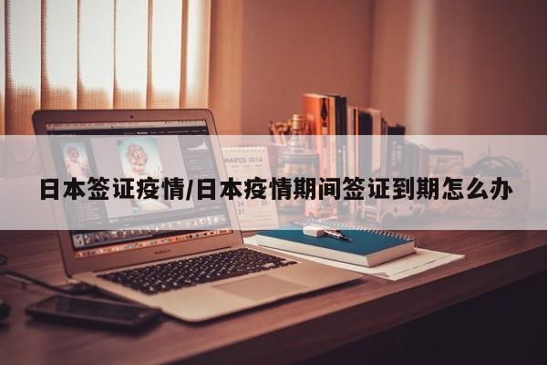 日本签证疫情/日本疫情期间签证到期怎么办