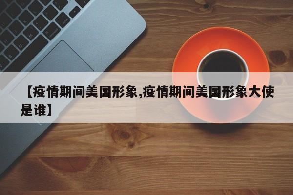 【疫情期间美国形象,疫情期间美国形象大使是谁】