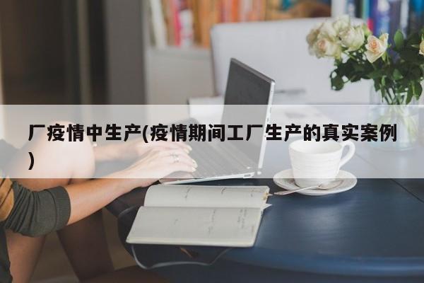 厂疫情中生产(疫情期间工厂生产的真实案例)