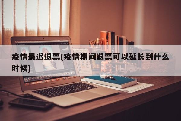 疫情最迟退票(疫情期间退票可以延长到什么时候)