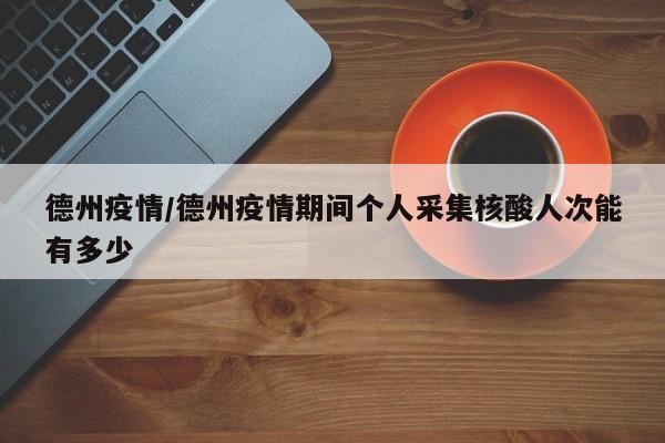 德州疫情/德州疫情期间个人采集核酸人次能有多少