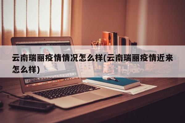 云南瑞丽疫情情况怎么样(云南瑞丽疫情近来怎么样)