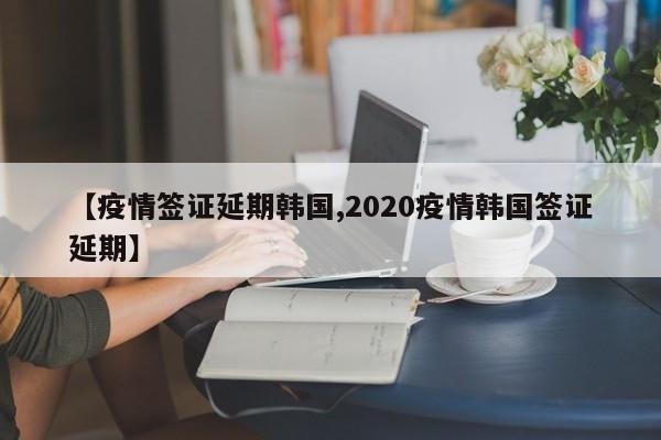 【疫情签证延期韩国,2020疫情韩国签证延期】