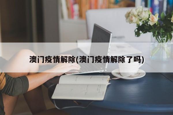 澳门疫情解除(澳门疫情解除了吗)