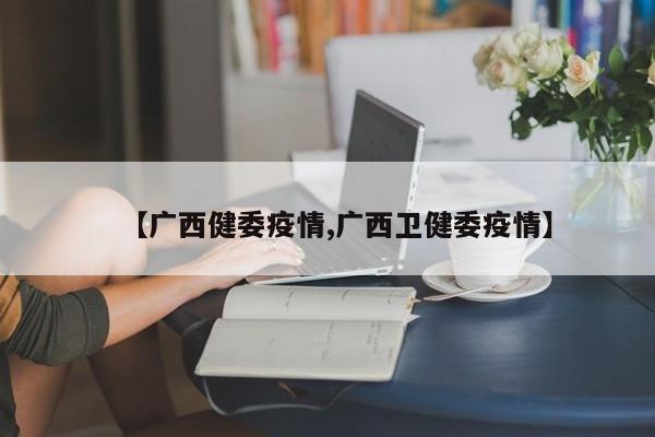 【广西健委疫情,广西卫健委疫情】