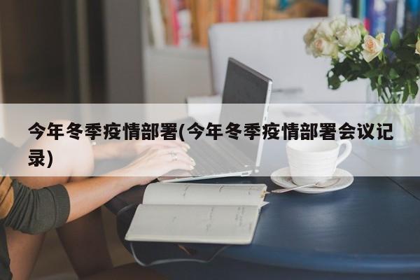 今年冬季疫情部署(今年冬季疫情部署会议记录)