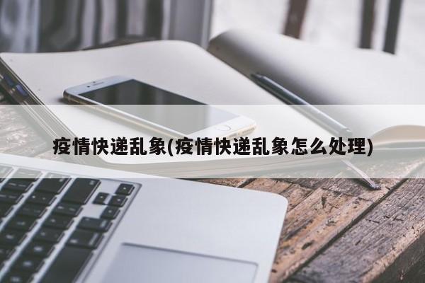 疫情快递乱象(疫情快递乱象怎么处理)