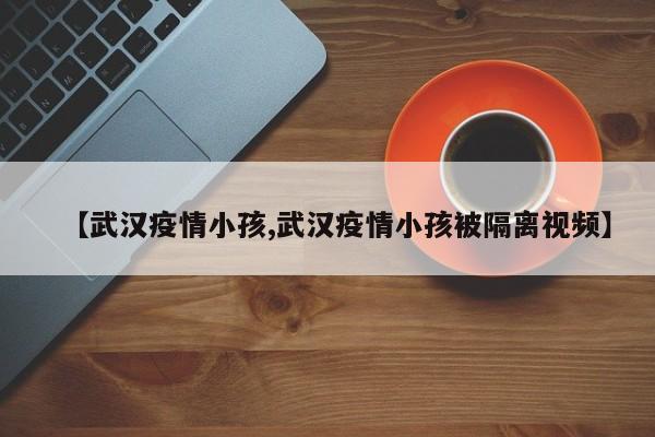【武汉疫情小孩,武汉疫情小孩被隔离视频】