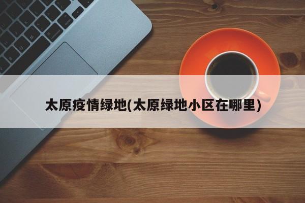 太原疫情绿地(太原绿地小区在哪里)