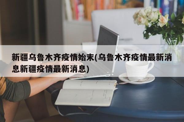 新疆乌鲁木齐疫情始末(乌鲁木齐疫情最新消息新疆疫情最新消息)