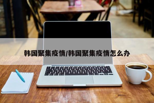韩国聚集疫情/韩国聚集疫情怎么办