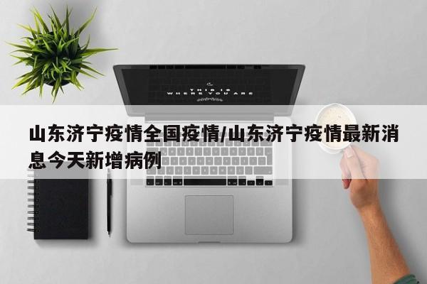 山东济宁疫情全国疫情/山东济宁疫情最新消息今天新增病例