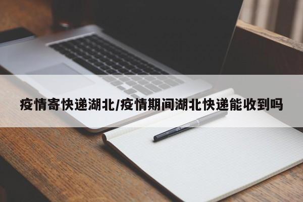 疫情寄快递湖北/疫情期间湖北快递能收到吗