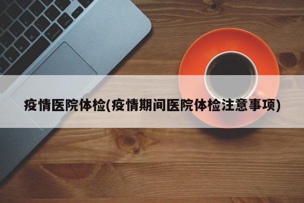 疫情医院体检(疫情期间医院体检注意事项)