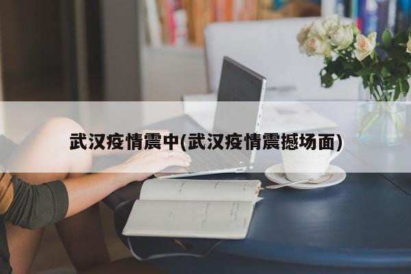 武汉疫情震中(武汉疫情震撼场面)