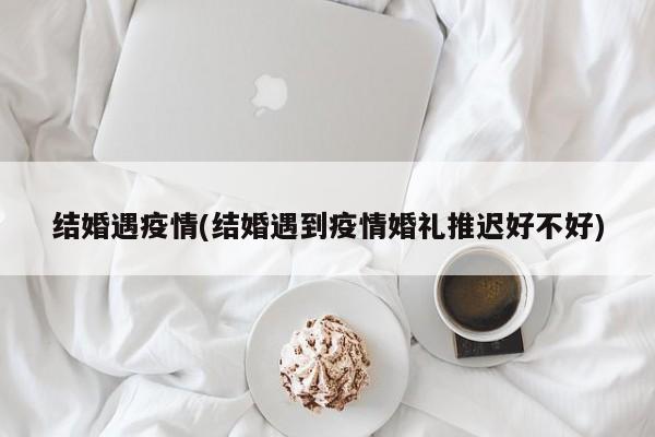 结婚遇疫情(结婚遇到疫情婚礼推迟好不好)